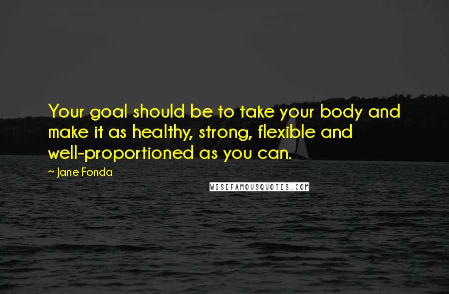 Jane Fonda Quotes: Your goal should be to take your body and make it as healthy, strong, flexible and well-proportioned as you can.