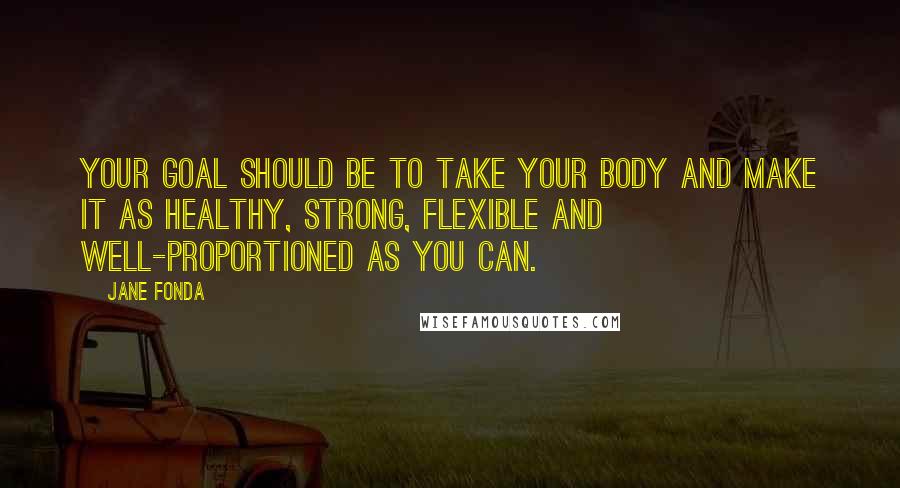 Jane Fonda Quotes: Your goal should be to take your body and make it as healthy, strong, flexible and well-proportioned as you can.