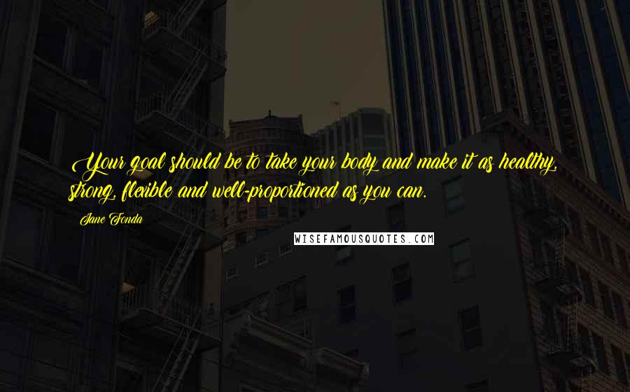 Jane Fonda Quotes: Your goal should be to take your body and make it as healthy, strong, flexible and well-proportioned as you can.