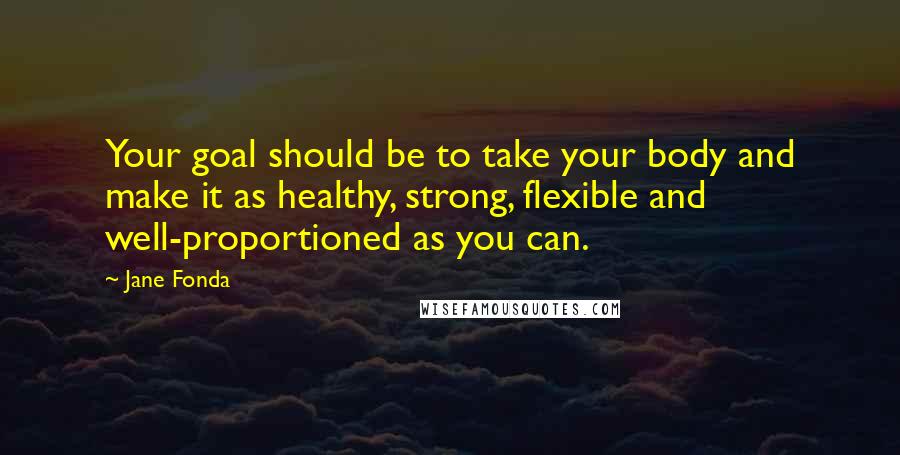 Jane Fonda Quotes: Your goal should be to take your body and make it as healthy, strong, flexible and well-proportioned as you can.