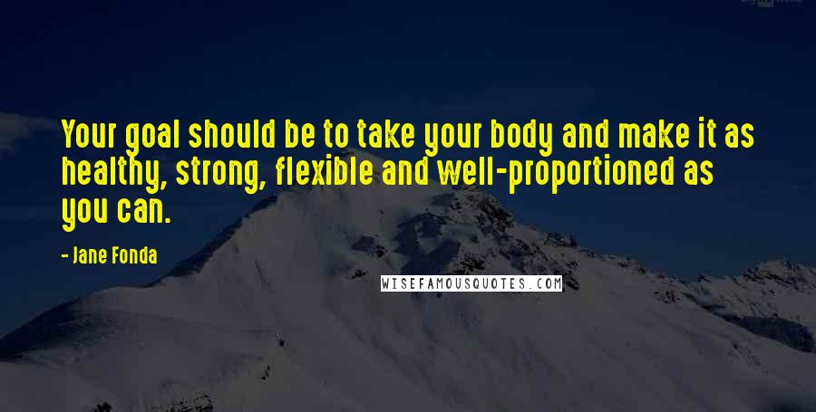 Jane Fonda Quotes: Your goal should be to take your body and make it as healthy, strong, flexible and well-proportioned as you can.