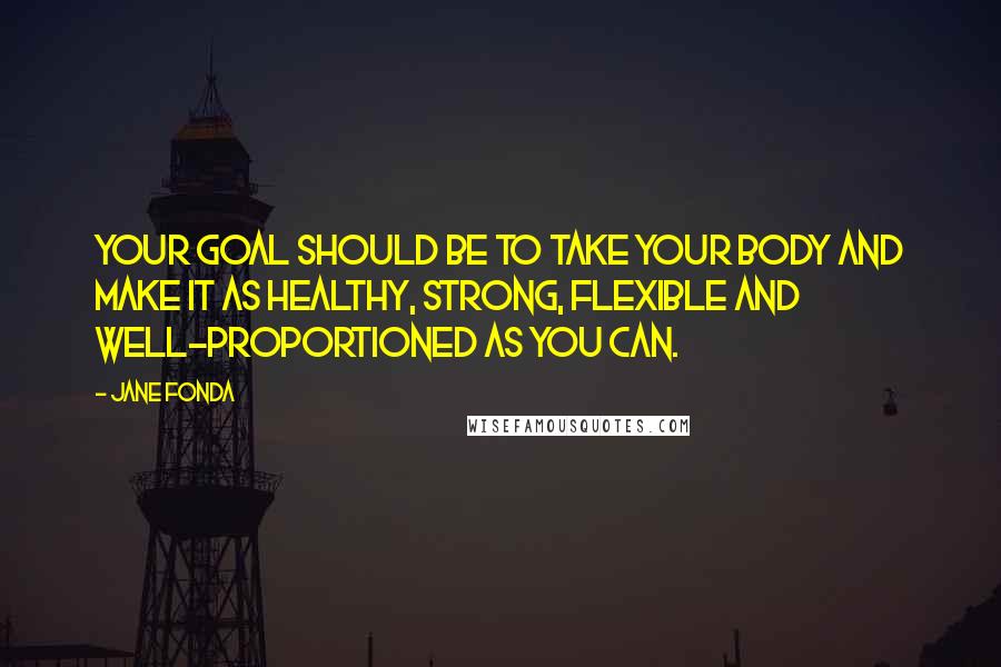 Jane Fonda Quotes: Your goal should be to take your body and make it as healthy, strong, flexible and well-proportioned as you can.