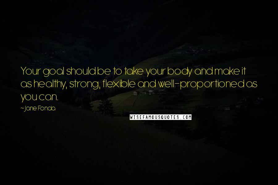 Jane Fonda Quotes: Your goal should be to take your body and make it as healthy, strong, flexible and well-proportioned as you can.