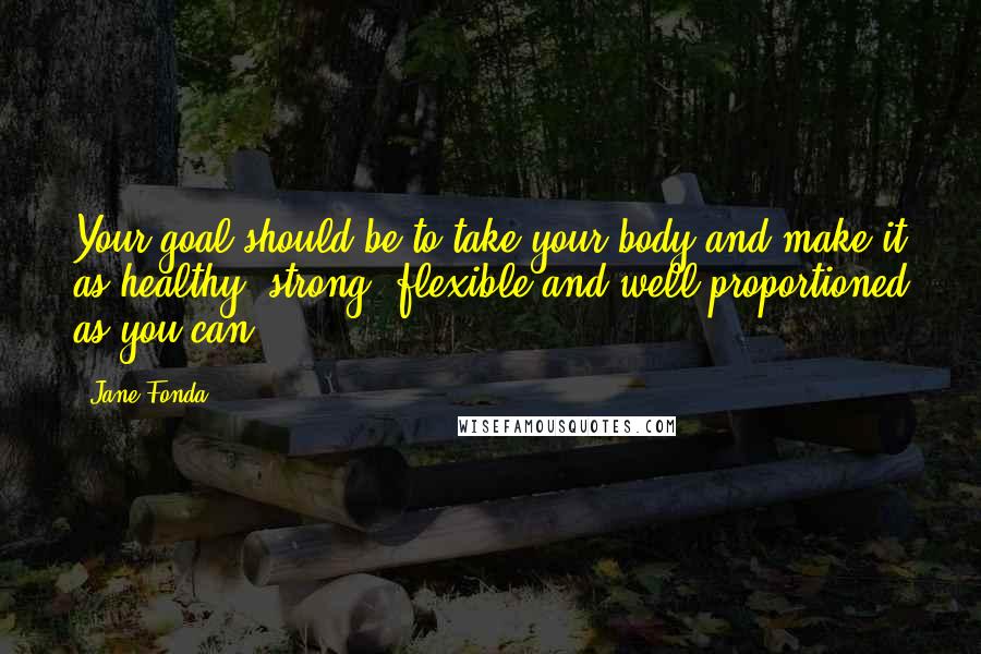 Jane Fonda Quotes: Your goal should be to take your body and make it as healthy, strong, flexible and well-proportioned as you can.