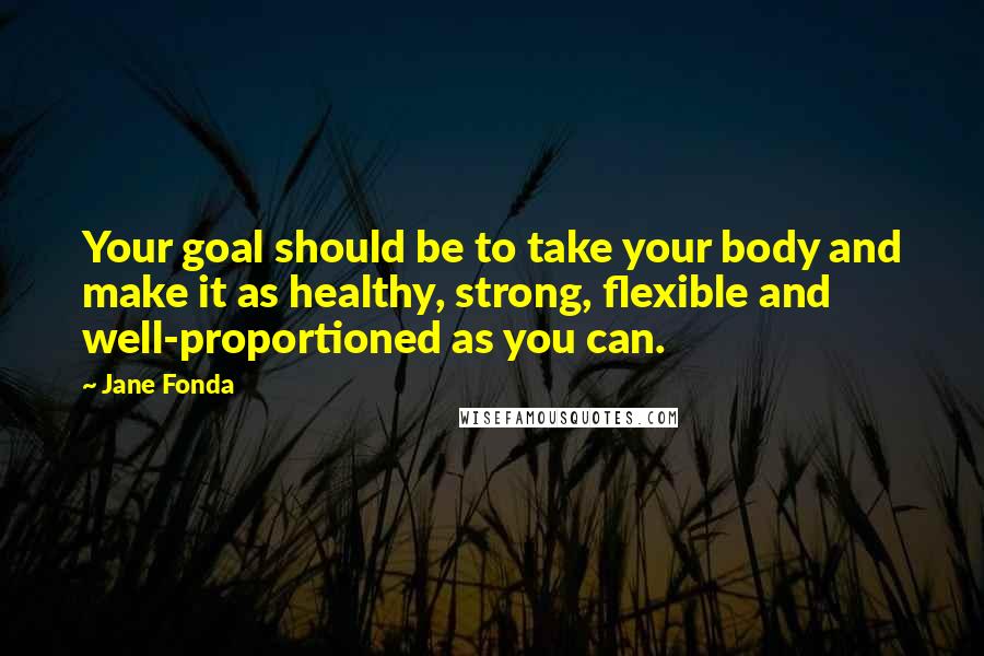 Jane Fonda Quotes: Your goal should be to take your body and make it as healthy, strong, flexible and well-proportioned as you can.