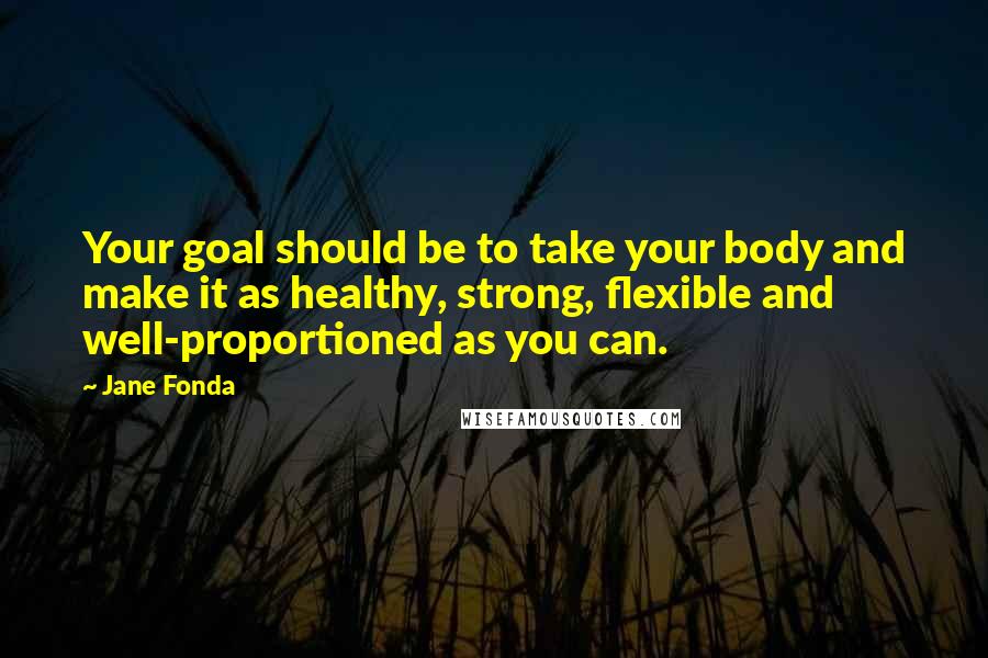 Jane Fonda Quotes: Your goal should be to take your body and make it as healthy, strong, flexible and well-proportioned as you can.