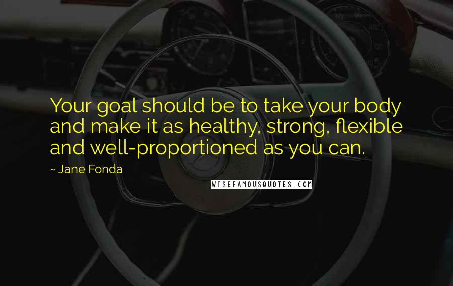 Jane Fonda Quotes: Your goal should be to take your body and make it as healthy, strong, flexible and well-proportioned as you can.