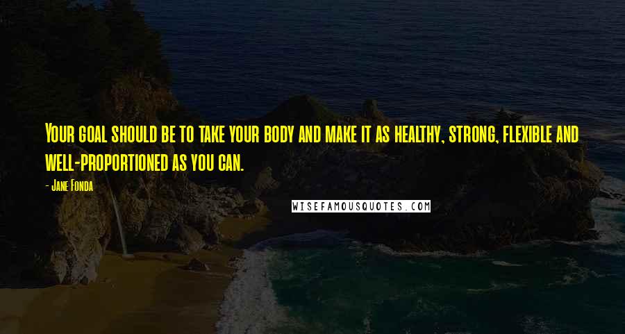 Jane Fonda Quotes: Your goal should be to take your body and make it as healthy, strong, flexible and well-proportioned as you can.