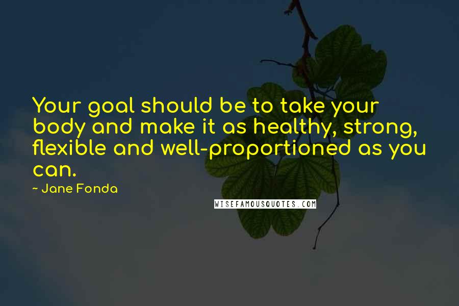 Jane Fonda Quotes: Your goal should be to take your body and make it as healthy, strong, flexible and well-proportioned as you can.