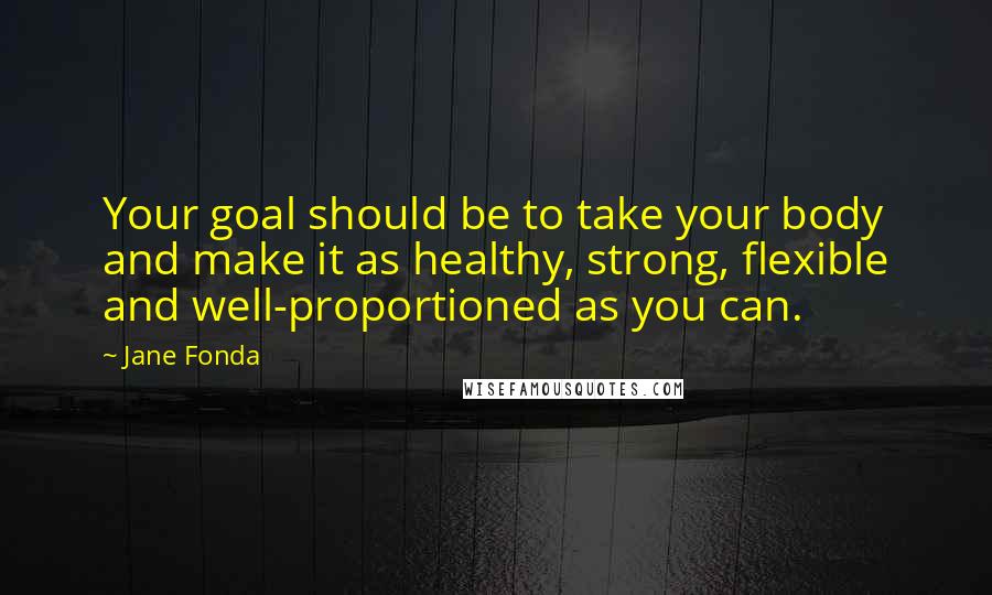 Jane Fonda Quotes: Your goal should be to take your body and make it as healthy, strong, flexible and well-proportioned as you can.