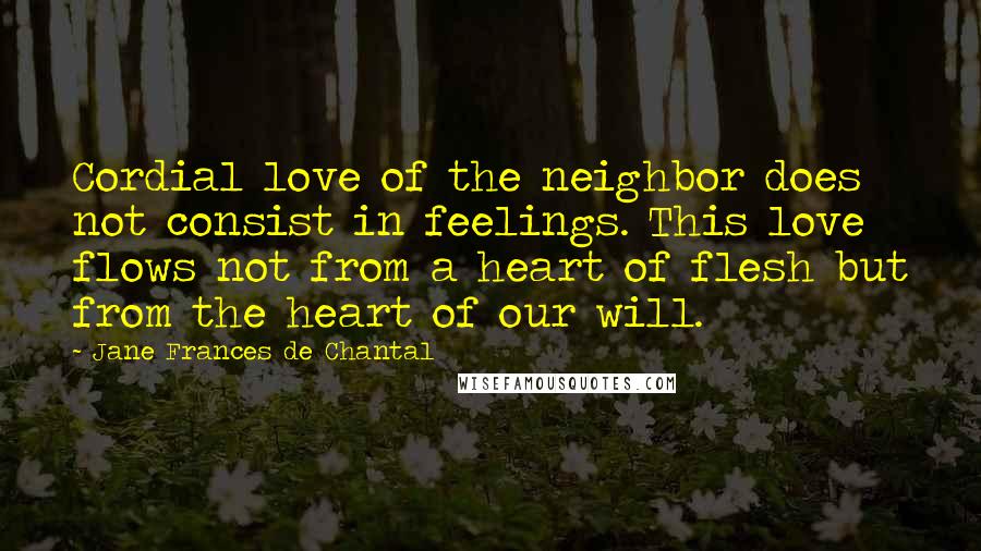 Jane Frances De Chantal Quotes: Cordial love of the neighbor does not consist in feelings. This love flows not from a heart of flesh but from the heart of our will.