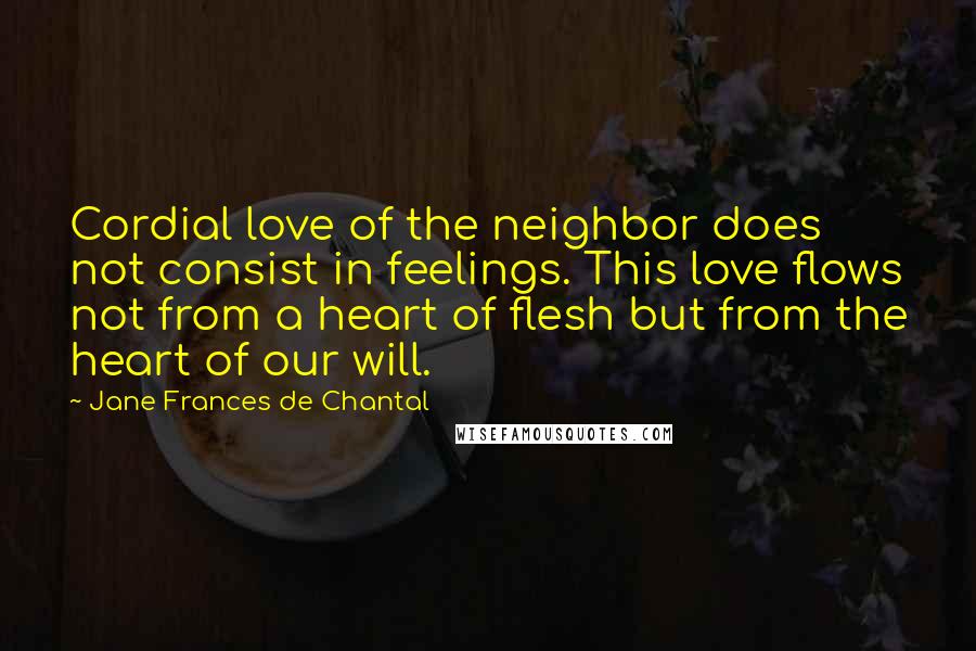 Jane Frances De Chantal Quotes: Cordial love of the neighbor does not consist in feelings. This love flows not from a heart of flesh but from the heart of our will.
