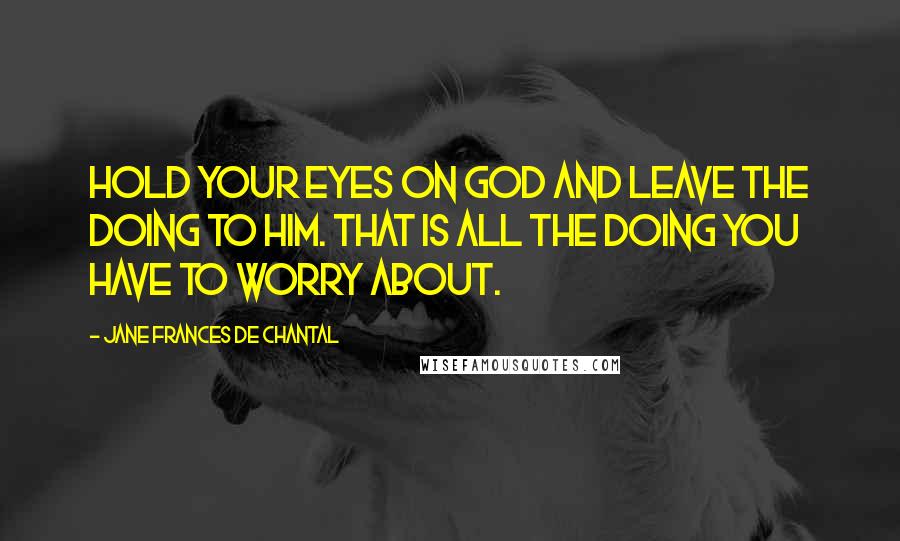 Jane Frances De Chantal Quotes: Hold your eyes on God and leave the doing to him. That is all the doing you have to worry about.