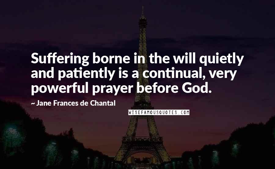 Jane Frances De Chantal Quotes: Suffering borne in the will quietly and patiently is a continual, very powerful prayer before God.