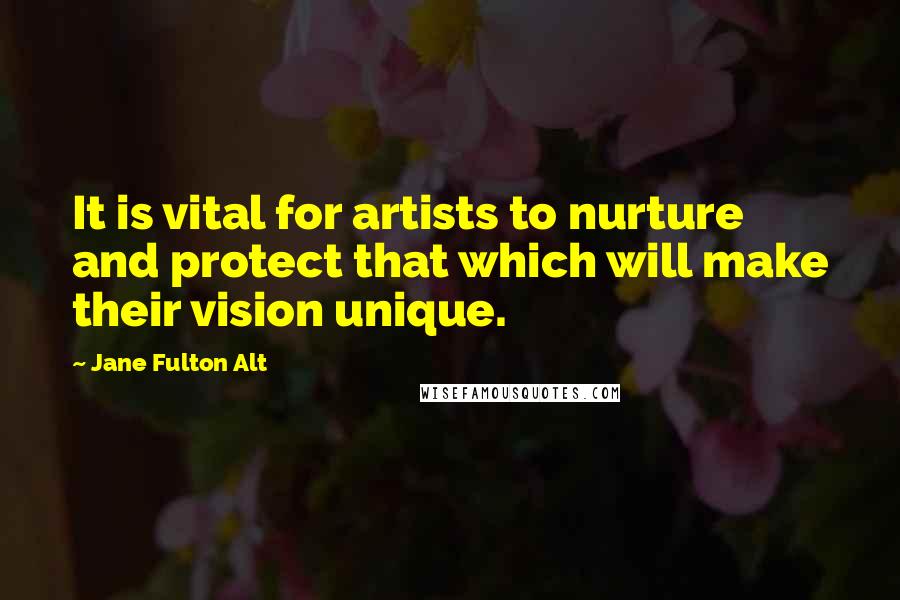 Jane Fulton Alt Quotes: It is vital for artists to nurture and protect that which will make their vision unique.