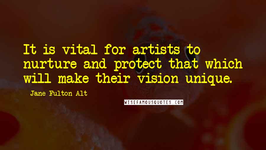 Jane Fulton Alt Quotes: It is vital for artists to nurture and protect that which will make their vision unique.