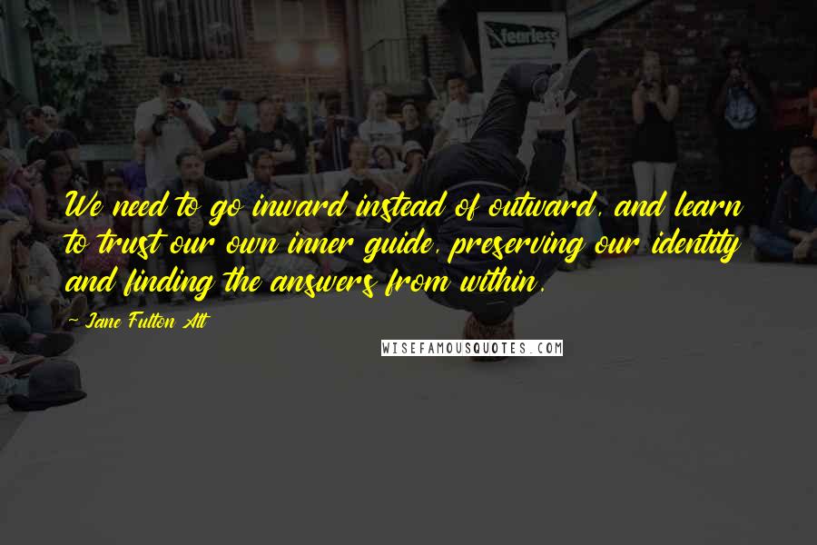 Jane Fulton Alt Quotes: We need to go inward instead of outward, and learn to trust our own inner guide, preserving our identity and finding the answers from within.