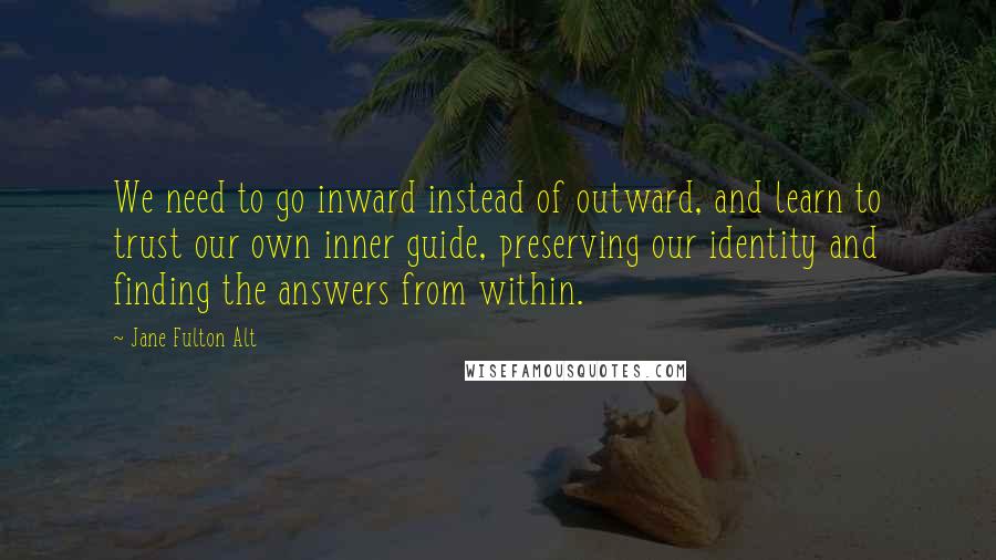 Jane Fulton Alt Quotes: We need to go inward instead of outward, and learn to trust our own inner guide, preserving our identity and finding the answers from within.