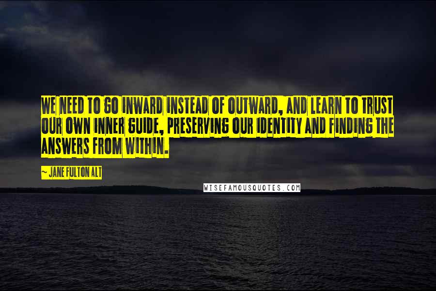 Jane Fulton Alt Quotes: We need to go inward instead of outward, and learn to trust our own inner guide, preserving our identity and finding the answers from within.