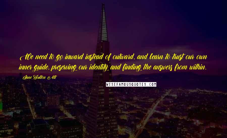 Jane Fulton Alt Quotes: We need to go inward instead of outward, and learn to trust our own inner guide, preserving our identity and finding the answers from within.