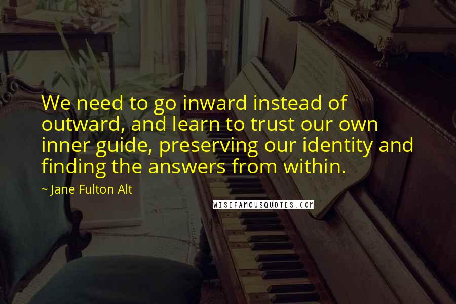 Jane Fulton Alt Quotes: We need to go inward instead of outward, and learn to trust our own inner guide, preserving our identity and finding the answers from within.