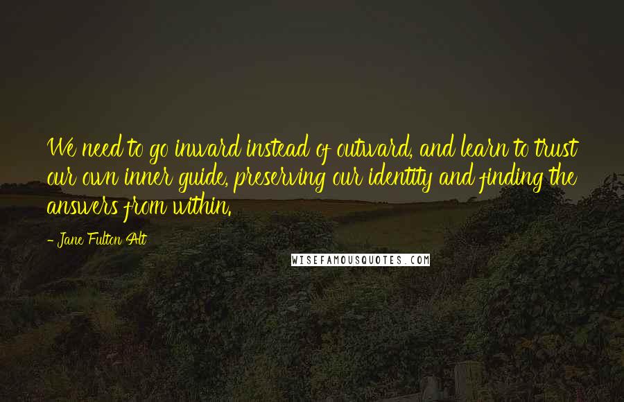 Jane Fulton Alt Quotes: We need to go inward instead of outward, and learn to trust our own inner guide, preserving our identity and finding the answers from within.