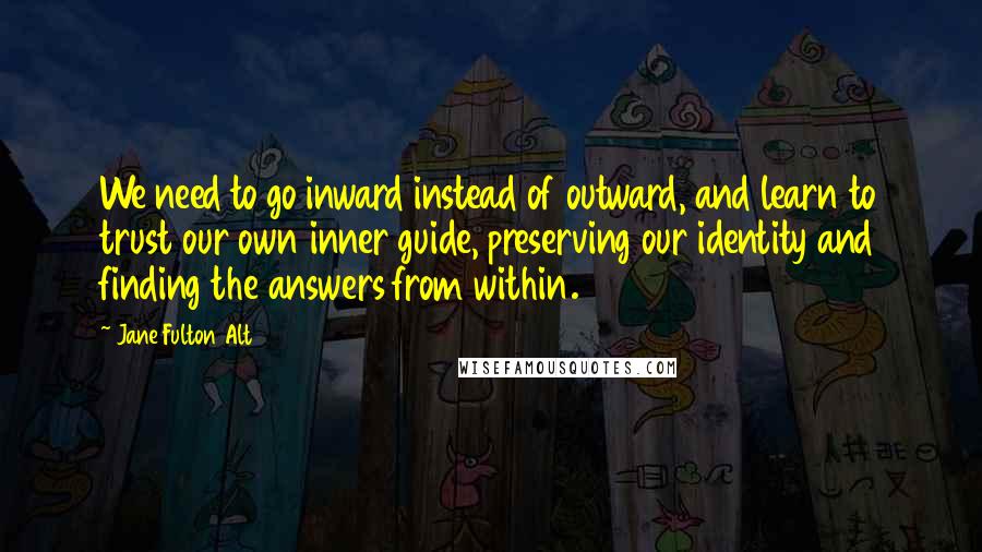 Jane Fulton Alt Quotes: We need to go inward instead of outward, and learn to trust our own inner guide, preserving our identity and finding the answers from within.