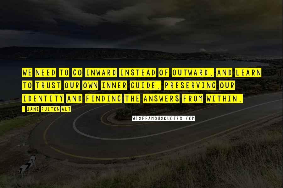 Jane Fulton Alt Quotes: We need to go inward instead of outward, and learn to trust our own inner guide, preserving our identity and finding the answers from within.