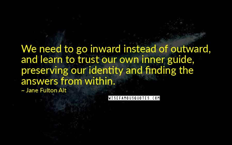 Jane Fulton Alt Quotes: We need to go inward instead of outward, and learn to trust our own inner guide, preserving our identity and finding the answers from within.