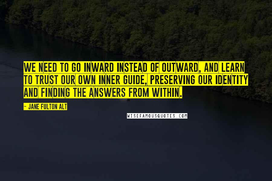 Jane Fulton Alt Quotes: We need to go inward instead of outward, and learn to trust our own inner guide, preserving our identity and finding the answers from within.