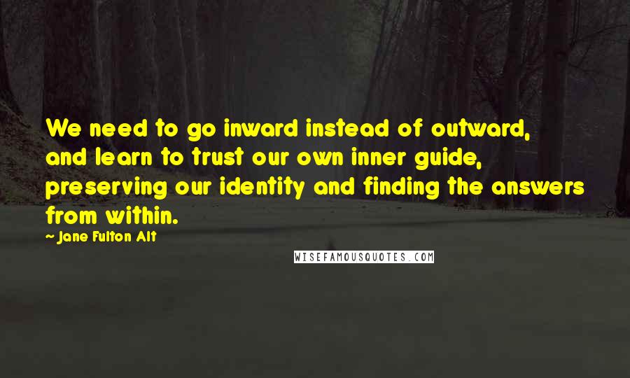 Jane Fulton Alt Quotes: We need to go inward instead of outward, and learn to trust our own inner guide, preserving our identity and finding the answers from within.