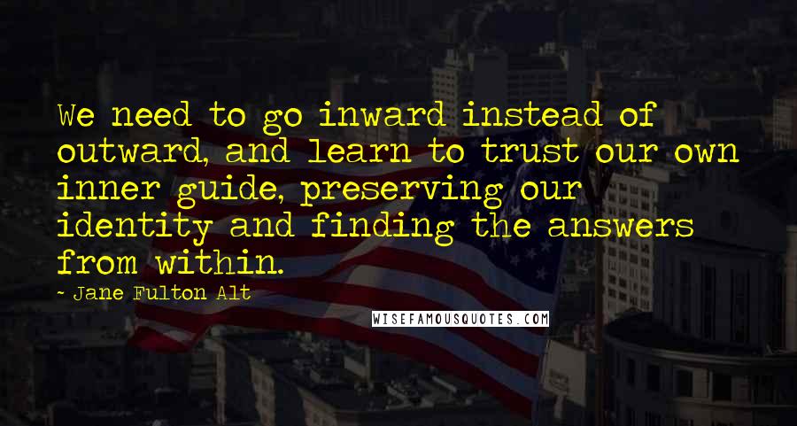 Jane Fulton Alt Quotes: We need to go inward instead of outward, and learn to trust our own inner guide, preserving our identity and finding the answers from within.