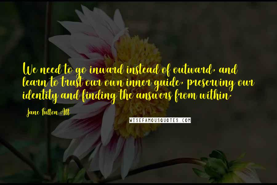 Jane Fulton Alt Quotes: We need to go inward instead of outward, and learn to trust our own inner guide, preserving our identity and finding the answers from within.