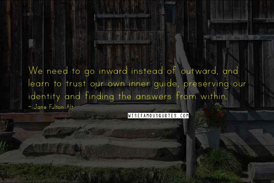 Jane Fulton Alt Quotes: We need to go inward instead of outward, and learn to trust our own inner guide, preserving our identity and finding the answers from within.