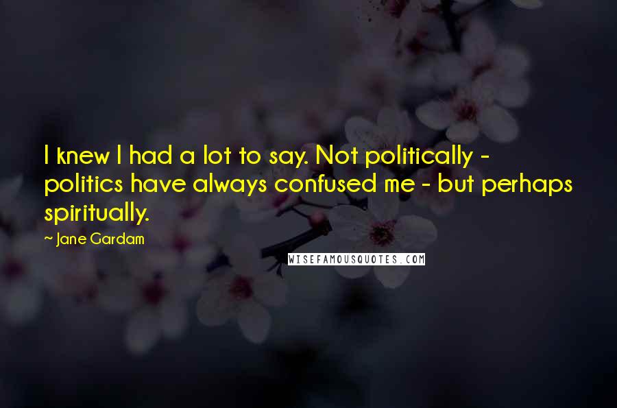 Jane Gardam Quotes: I knew I had a lot to say. Not politically - politics have always confused me - but perhaps spiritually.