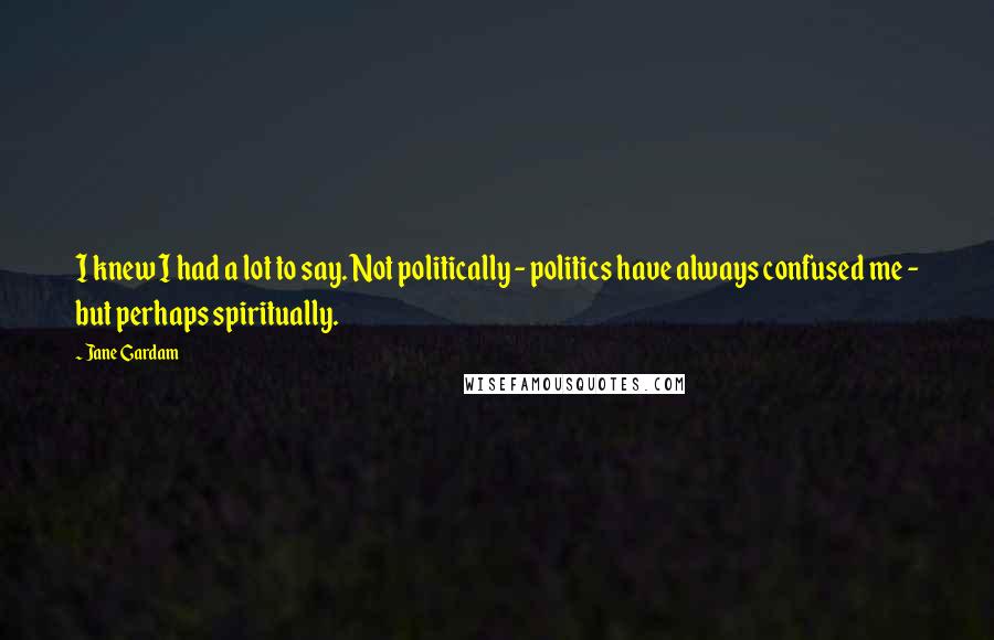 Jane Gardam Quotes: I knew I had a lot to say. Not politically - politics have always confused me - but perhaps spiritually.