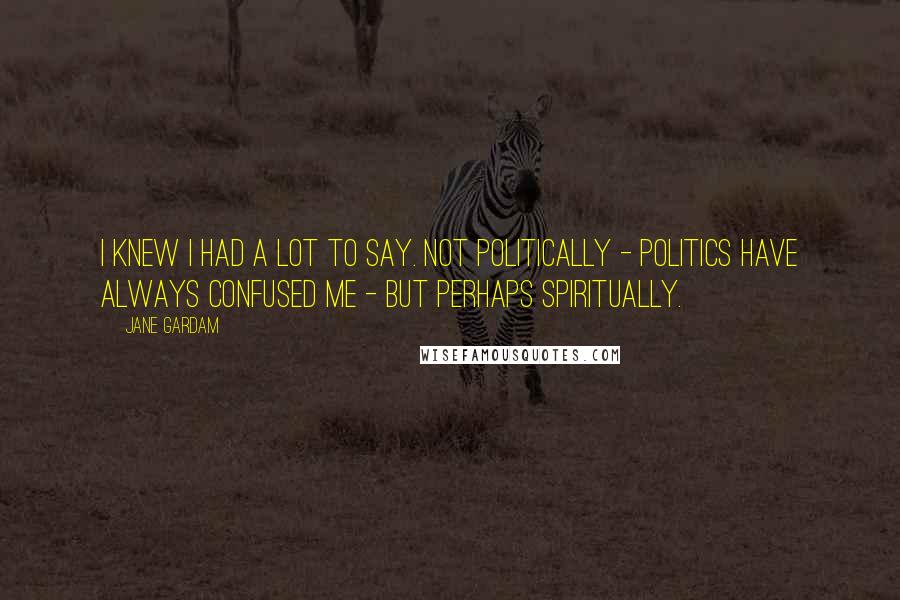 Jane Gardam Quotes: I knew I had a lot to say. Not politically - politics have always confused me - but perhaps spiritually.