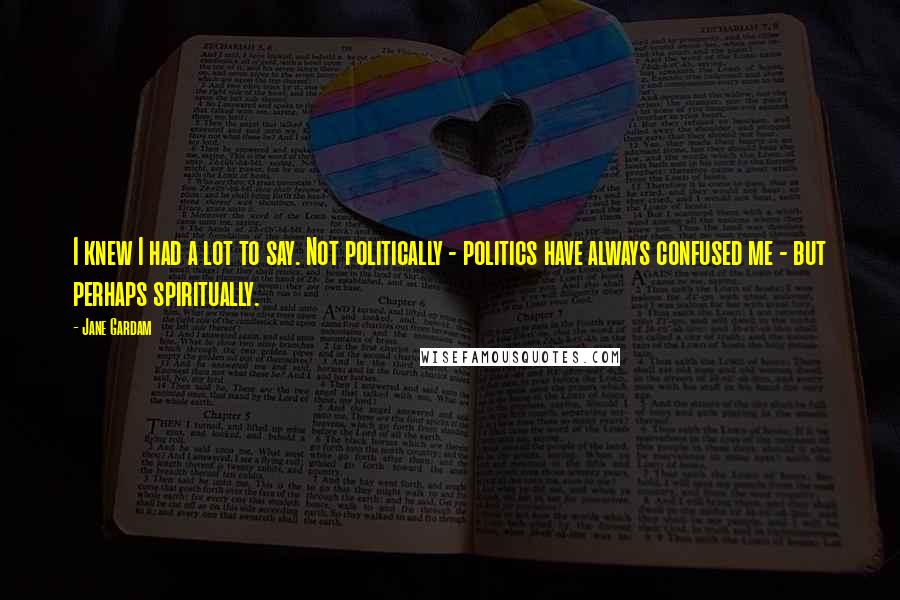Jane Gardam Quotes: I knew I had a lot to say. Not politically - politics have always confused me - but perhaps spiritually.