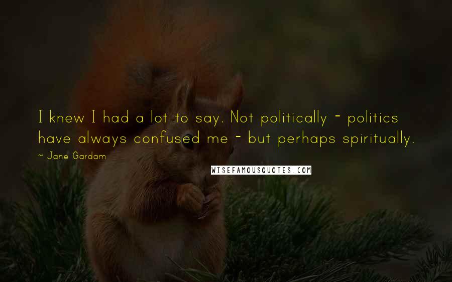 Jane Gardam Quotes: I knew I had a lot to say. Not politically - politics have always confused me - but perhaps spiritually.