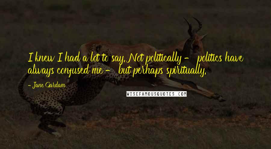 Jane Gardam Quotes: I knew I had a lot to say. Not politically - politics have always confused me - but perhaps spiritually.