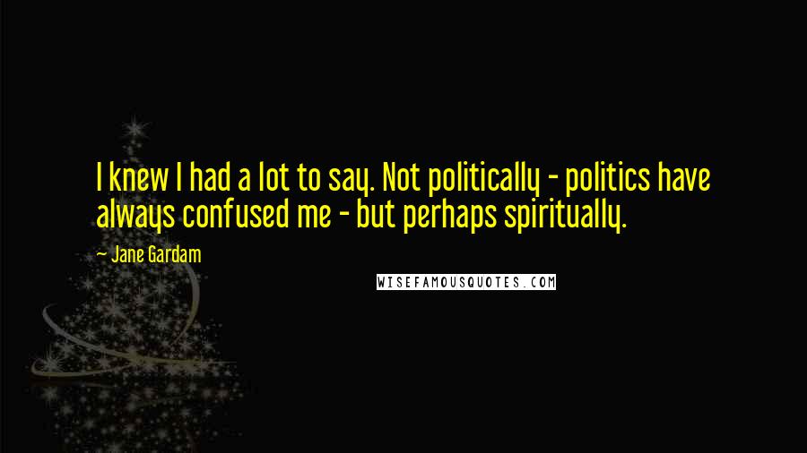 Jane Gardam Quotes: I knew I had a lot to say. Not politically - politics have always confused me - but perhaps spiritually.