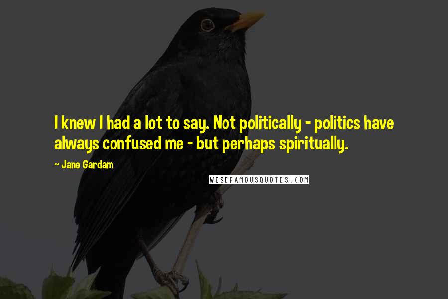 Jane Gardam Quotes: I knew I had a lot to say. Not politically - politics have always confused me - but perhaps spiritually.