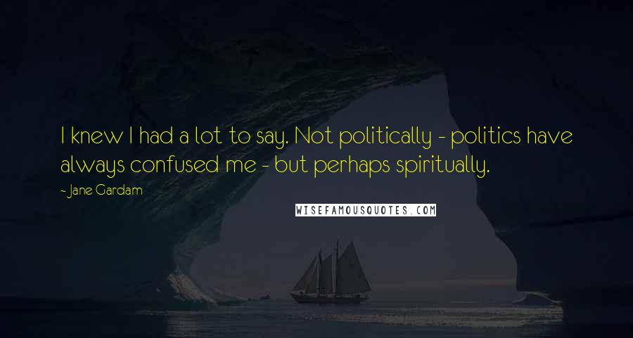 Jane Gardam Quotes: I knew I had a lot to say. Not politically - politics have always confused me - but perhaps spiritually.