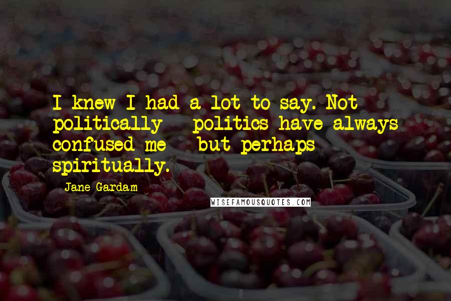 Jane Gardam Quotes: I knew I had a lot to say. Not politically - politics have always confused me - but perhaps spiritually.