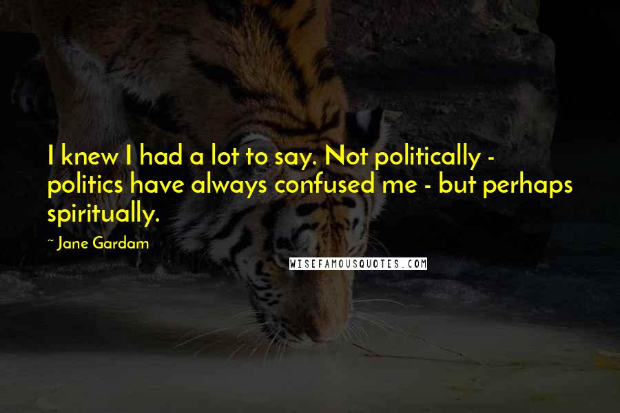 Jane Gardam Quotes: I knew I had a lot to say. Not politically - politics have always confused me - but perhaps spiritually.