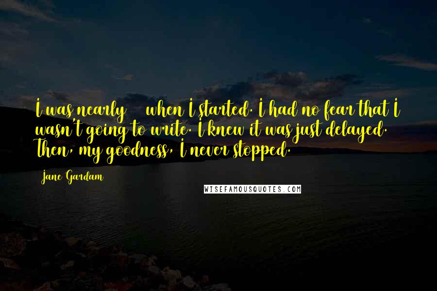 Jane Gardam Quotes: I was nearly 40 when I started. I had no fear that I wasn't going to write. I knew it was just delayed. Then, my goodness, I never stopped.