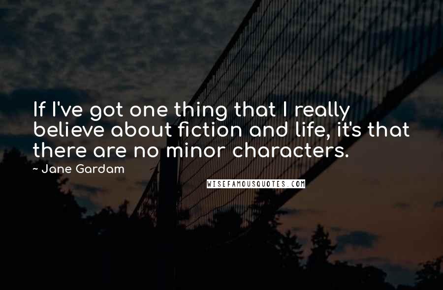 Jane Gardam Quotes: If I've got one thing that I really believe about fiction and life, it's that there are no minor characters.