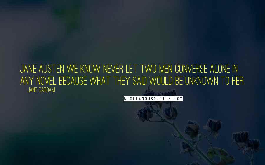 Jane Gardam Quotes: Jane Austen we know never let two men converse alone in any novel because what they said would be unknown to her.
