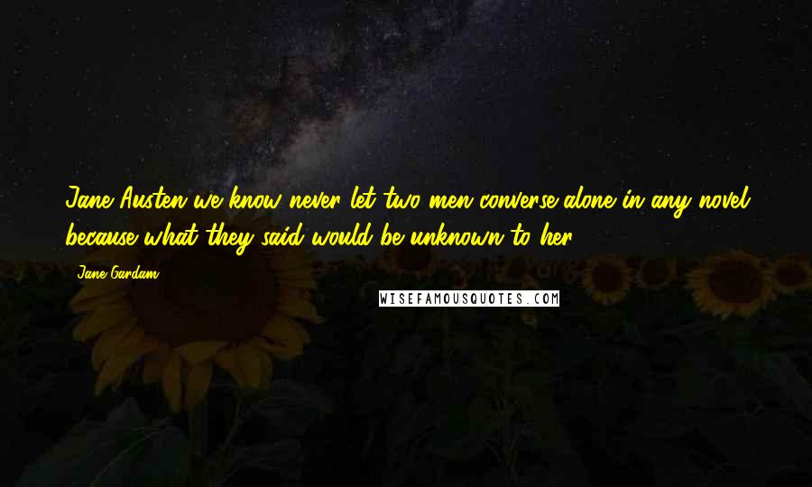 Jane Gardam Quotes: Jane Austen we know never let two men converse alone in any novel because what they said would be unknown to her.