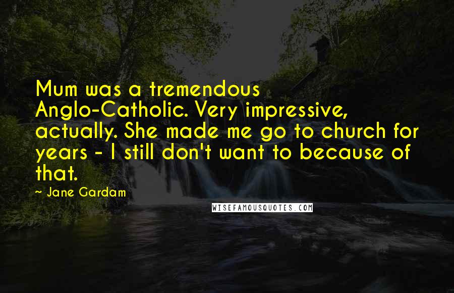 Jane Gardam Quotes: Mum was a tremendous Anglo-Catholic. Very impressive, actually. She made me go to church for years - I still don't want to because of that.